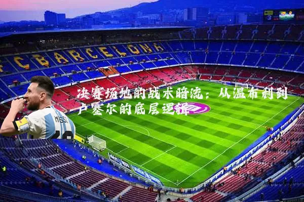 决赛场地的战术暗流:从温布利到卢塞尔的底层逻辑